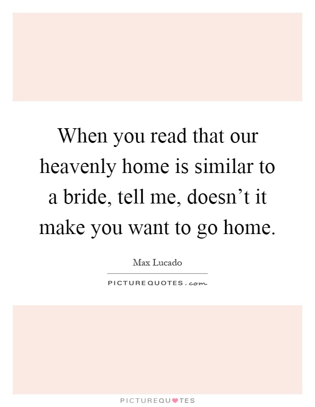 When you read that our heavenly home is similar to a bride, tell me, doesn't it make you want to go home Picture Quote #1