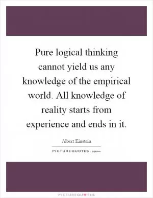 Pure logical thinking cannot yield us any knowledge of the empirical world. All knowledge of reality starts from experience and ends in it Picture Quote #1