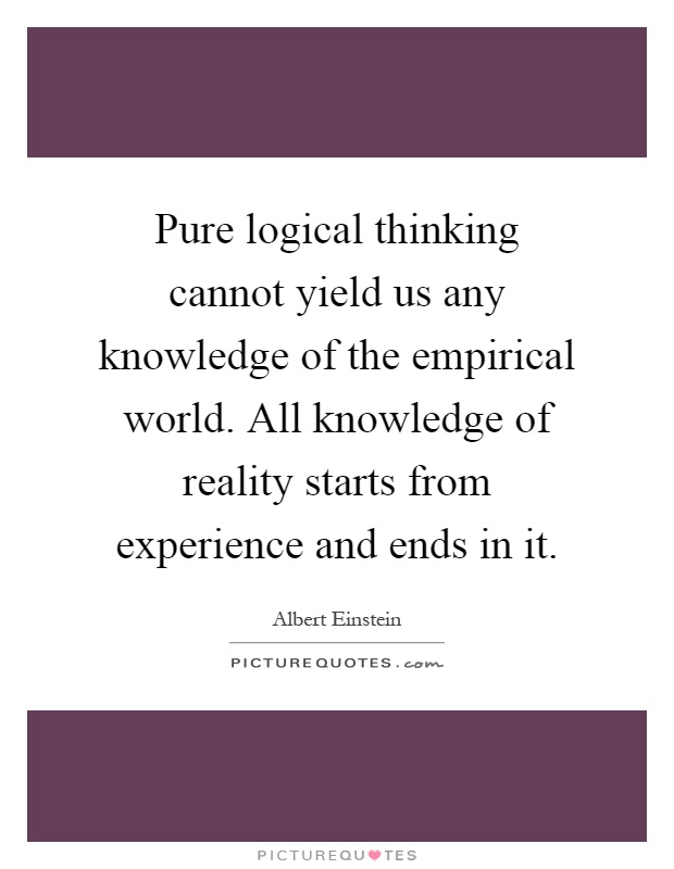 Pure logical thinking cannot yield us any knowledge of the empirical world. All knowledge of reality starts from experience and ends in it Picture Quote #1