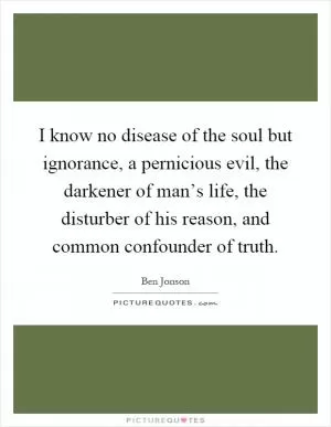 I know no disease of the soul but ignorance, a pernicious evil, the darkener of man’s life, the disturber of his reason, and common confounder of truth Picture Quote #1