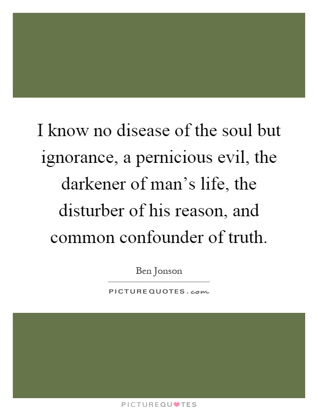 I know no disease of the soul but ignorance, a pernicious evil, the darkener of man's life, the disturber of his reason, and common confounder of truth Picture Quote #1