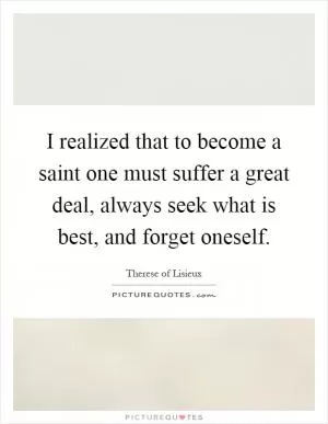 I realized that to become a saint one must suffer a great deal, always seek what is best, and forget oneself Picture Quote #1