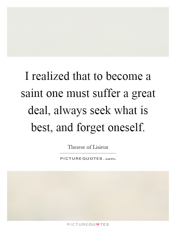 I realized that to become a saint one must suffer a great deal, always seek what is best, and forget oneself Picture Quote #1