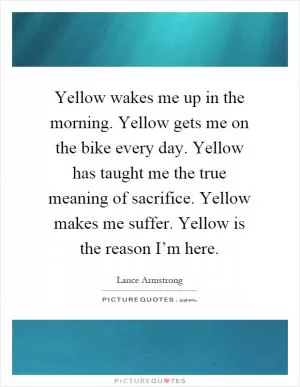 Yellow wakes me up in the morning. Yellow gets me on the bike every day. Yellow has taught me the true meaning of sacrifice. Yellow makes me suffer. Yellow is the reason I’m here Picture Quote #1