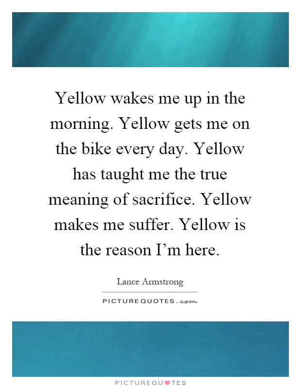 Yellow wakes me up in the morning. Yellow gets me on the bike every day. Yellow has taught me the true meaning of sacrifice. Yellow makes me suffer. Yellow is the reason I'm here Picture Quote #1