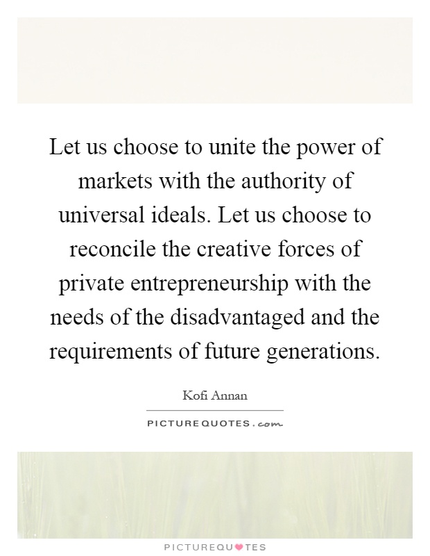 Let us choose to unite the power of markets with the authority of universal ideals. Let us choose to reconcile the creative forces of private entrepreneurship with the needs of the disadvantaged and the requirements of future generations Picture Quote #1