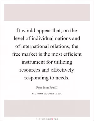 It would appear that, on the level of individual nations and of international relations, the free market is the most efficient instrument for utilizing resources and effectively responding to needs Picture Quote #1