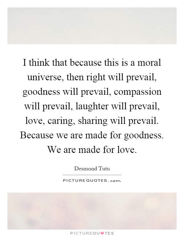 I think that because this is a moral universe, then right will prevail, goodness will prevail, compassion will prevail, laughter will prevail, love, caring, sharing will prevail. Because we are made for goodness. We are made for love Picture Quote #1