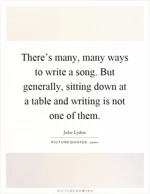 There’s many, many ways to write a song. But generally, sitting down at a table and writing is not one of them Picture Quote #1