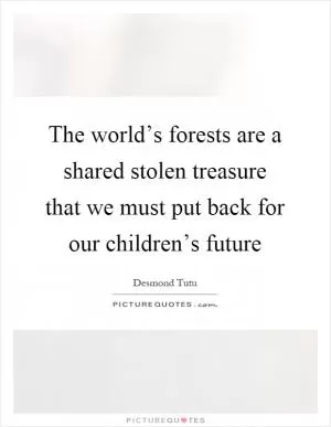 The world’s forests are a shared stolen treasure that we must put back for our children’s future Picture Quote #1