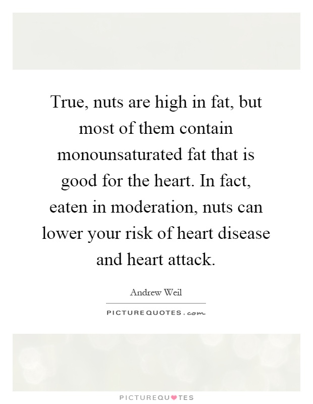 True, nuts are high in fat, but most of them contain monounsaturated fat that is good for the heart. In fact, eaten in moderation, nuts can lower your risk of heart disease and heart attack Picture Quote #1