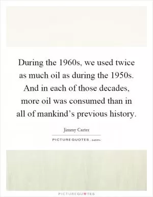 During the 1960s, we used twice as much oil as during the 1950s. And in each of those decades, more oil was consumed than in all of mankind’s previous history Picture Quote #1