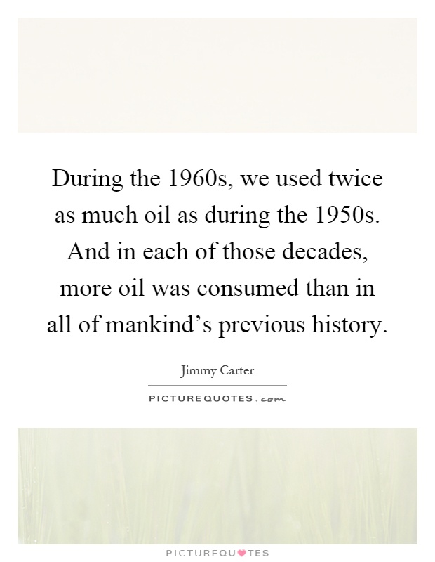 During the 1960s, we used twice as much oil as during the 1950s. And in each of those decades, more oil was consumed than in all of mankind's previous history Picture Quote #1