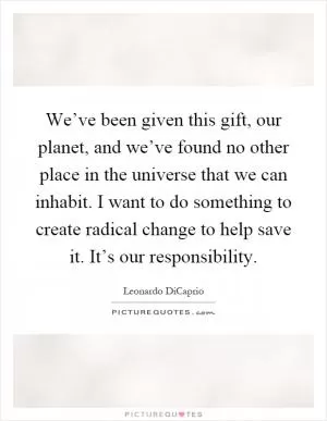 We’ve been given this gift, our planet, and we’ve found no other place in the universe that we can inhabit. I want to do something to create radical change to help save it. It’s our responsibility Picture Quote #1