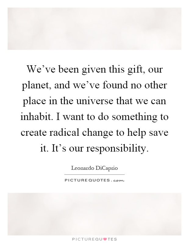 We've been given this gift, our planet, and we've found no other place in the universe that we can inhabit. I want to do something to create radical change to help save it. It's our responsibility Picture Quote #1