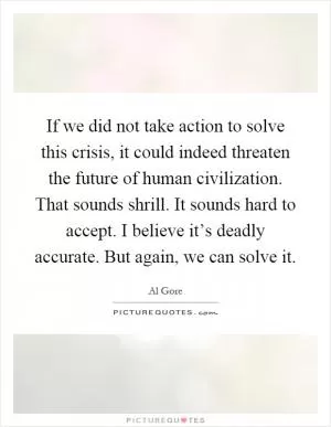 If we did not take action to solve this crisis, it could indeed threaten the future of human civilization. That sounds shrill. It sounds hard to accept. I believe it’s deadly accurate. But again, we can solve it Picture Quote #1