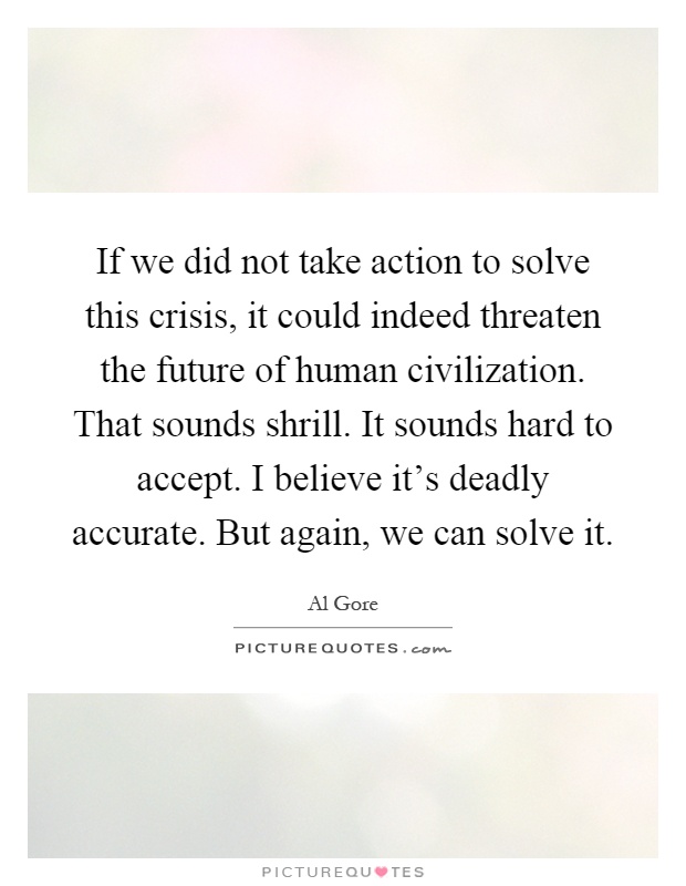 If we did not take action to solve this crisis, it could indeed threaten the future of human civilization. That sounds shrill. It sounds hard to accept. I believe it's deadly accurate. But again, we can solve it Picture Quote #1