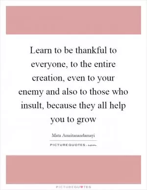 Learn to be thankful to everyone, to the entire creation, even to your enemy and also to those who insult, because they all help you to grow Picture Quote #1
