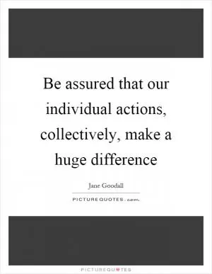 Be assured that our individual actions, collectively, make a huge difference Picture Quote #1