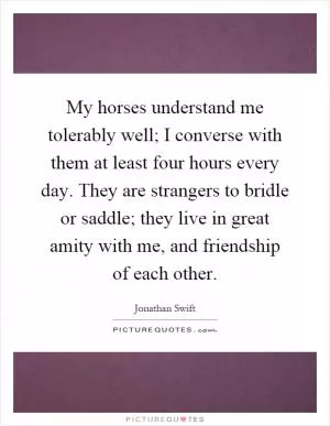 My horses understand me tolerably well; I converse with them at least four hours every day. They are strangers to bridle or saddle; they live in great amity with me, and friendship of each other Picture Quote #1