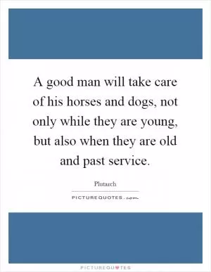 A good man will take care of his horses and dogs, not only while they are young, but also when they are old and past service Picture Quote #1