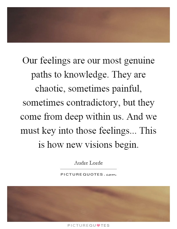 Our feelings are our most genuine paths to knowledge. They are chaotic, sometimes painful, sometimes contradictory, but they come from deep within us. And we must key into those feelings... This is how new visions begin Picture Quote #1