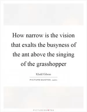 How narrow is the vision that exalts the busyness of the ant above the singing of the grasshopper Picture Quote #1