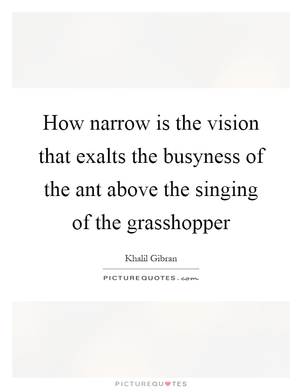 How narrow is the vision that exalts the busyness of the ant above the singing of the grasshopper Picture Quote #1