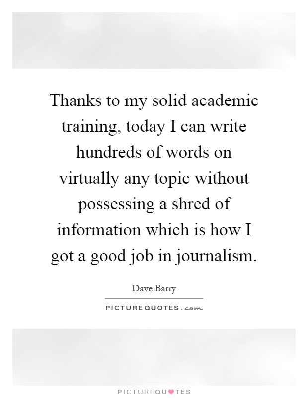 Thanks to my solid academic training, today I can write hundreds of words on virtually any topic without possessing a shred of information which is how I got a good job in journalism Picture Quote #1