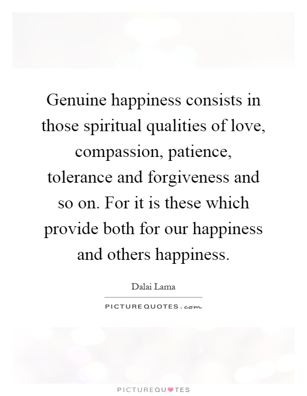 Genuine happiness consists in those spiritual qualities of love, compassion, patience, tolerance and forgiveness and so on. For it is these which provide both for our happiness and others happiness Picture Quote #1
