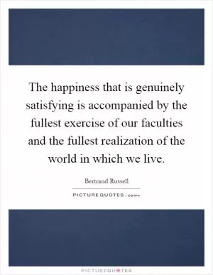 The happiness that is genuinely satisfying is accompanied by the fullest exercise of our faculties and the fullest realization of the world in which we live Picture Quote #1