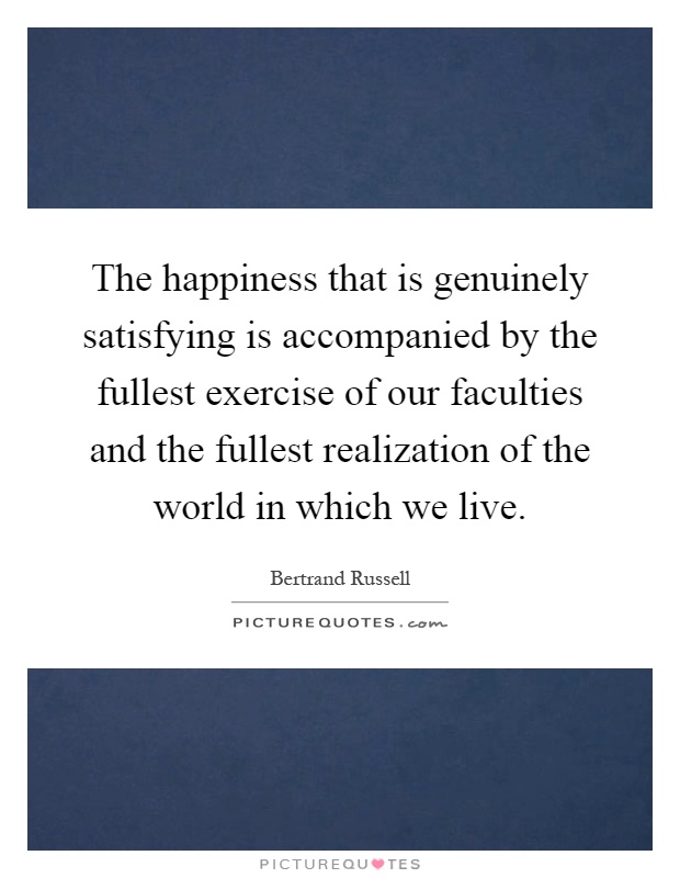 The happiness that is genuinely satisfying is accompanied by the fullest exercise of our faculties and the fullest realization of the world in which we live Picture Quote #1