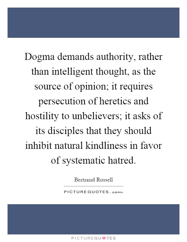 Dogma demands authority, rather than intelligent thought, as the source of opinion; it requires persecution of heretics and hostility to unbelievers; it asks of its disciples that they should inhibit natural kindliness in favor of systematic hatred Picture Quote #1