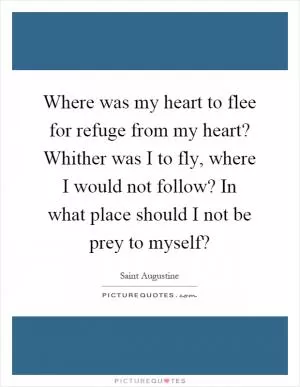 Where was my heart to flee for refuge from my heart? Whither was I to fly, where I would not follow? In what place should I not be prey to myself? Picture Quote #1