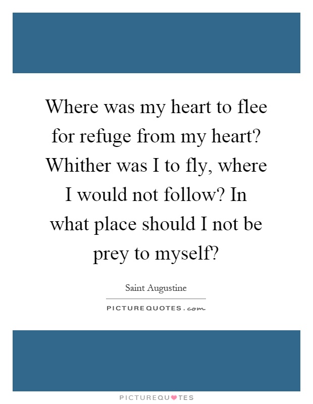 Where was my heart to flee for refuge from my heart? Whither was I to fly, where I would not follow? In what place should I not be prey to myself? Picture Quote #1