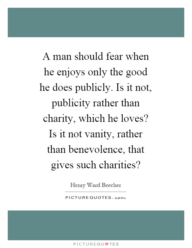 A man should fear when he enjoys only the good he does publicly. Is it not, publicity rather than charity, which he loves? Is it not vanity, rather than benevolence, that gives such charities? Picture Quote #1