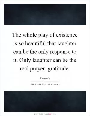The whole play of existence is so beautiful that laughter can be the only response to it. Only laughter can be the real prayer, gratitude Picture Quote #1