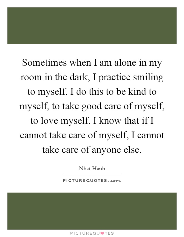Sometimes when I am alone in my room in the dark, I practice smiling to myself. I do this to be kind to myself, to take good care of myself, to love myself. I know that if I cannot take care of myself, I cannot take care of anyone else Picture Quote #1