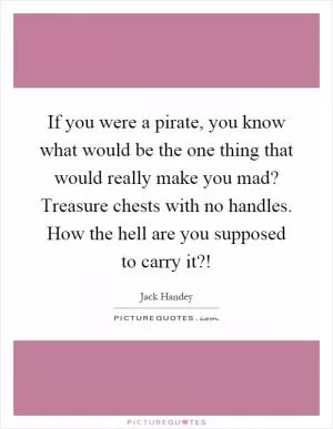 If you were a pirate, you know what would be the one thing that would really make you mad? Treasure chests with no handles. How the hell are you supposed to carry it?! Picture Quote #1