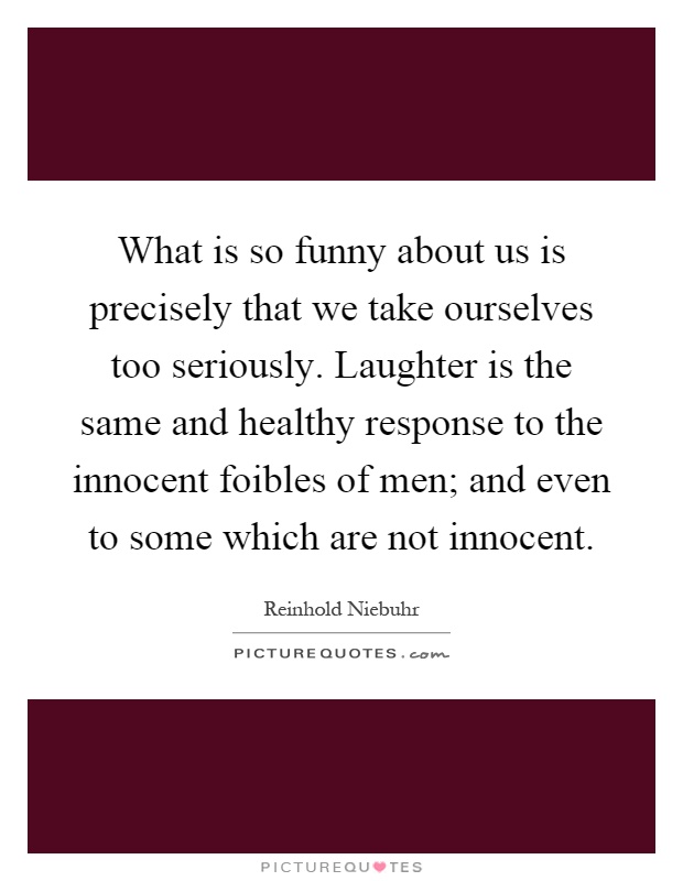 What is so funny about us is precisely that we take ourselves too seriously. Laughter is the same and healthy response to the innocent foibles of men; and even to some which are not innocent Picture Quote #1