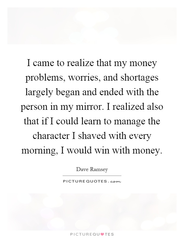 I came to realize that my money problems, worries, and shortages largely began and ended with the person in my mirror. I realized also that if I could learn to manage the character I shaved with every morning, I would win with money Picture Quote #1