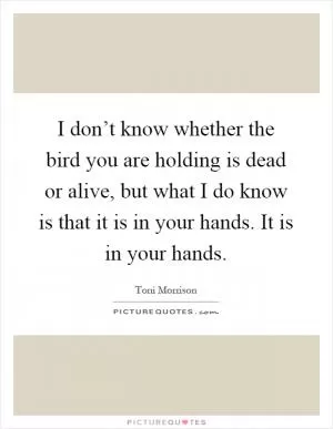 I don’t know whether the bird you are holding is dead or alive, but what I do know is that it is in your hands. It is in your hands Picture Quote #1
