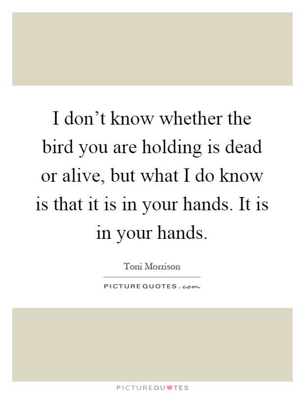 I don't know whether the bird you are holding is dead or alive, but what I do know is that it is in your hands. It is in your hands Picture Quote #1