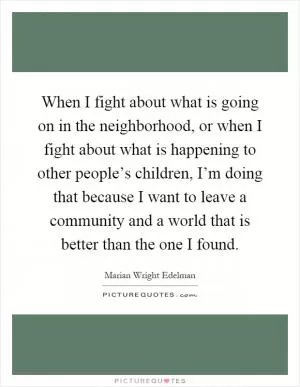 When I fight about what is going on in the neighborhood, or when I fight about what is happening to other people’s children, I’m doing that because I want to leave a community and a world that is better than the one I found Picture Quote #1