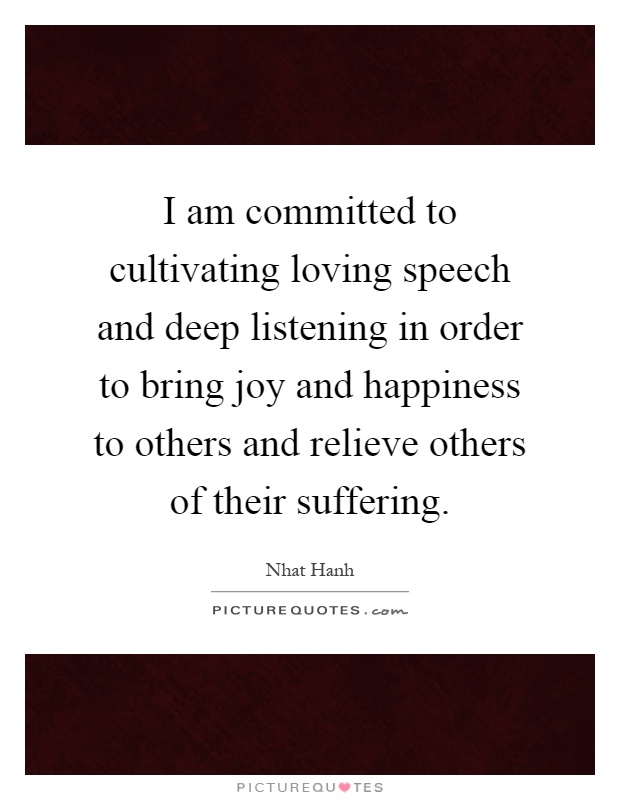 I am committed to cultivating loving speech and deep listening in order to bring joy and happiness to others and relieve others of their suffering Picture Quote #1