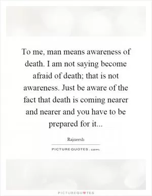 To me, man means awareness of death. I am not saying become afraid of death; that is not awareness. Just be aware of the fact that death is coming nearer and nearer and you have to be prepared for it Picture Quote #1