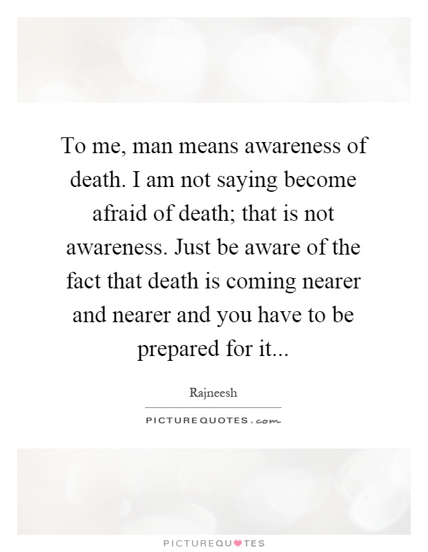To me, man means awareness of death. I am not saying become afraid of death; that is not awareness. Just be aware of the fact that death is coming nearer and nearer and you have to be prepared for it Picture Quote #1