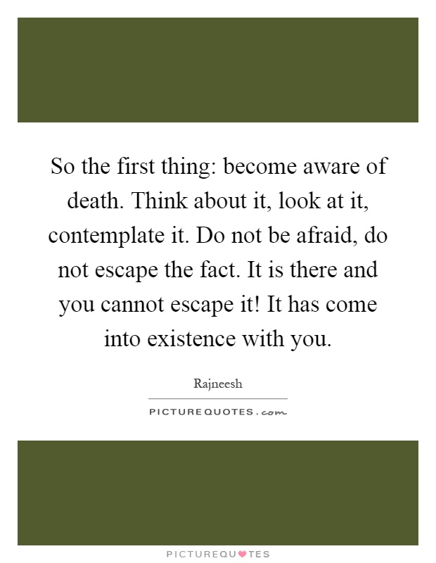 So the first thing: become aware of death. Think about it, look at it, contemplate it. Do not be afraid, do not escape the fact. It is there and you cannot escape it! It has come into existence with you Picture Quote #1