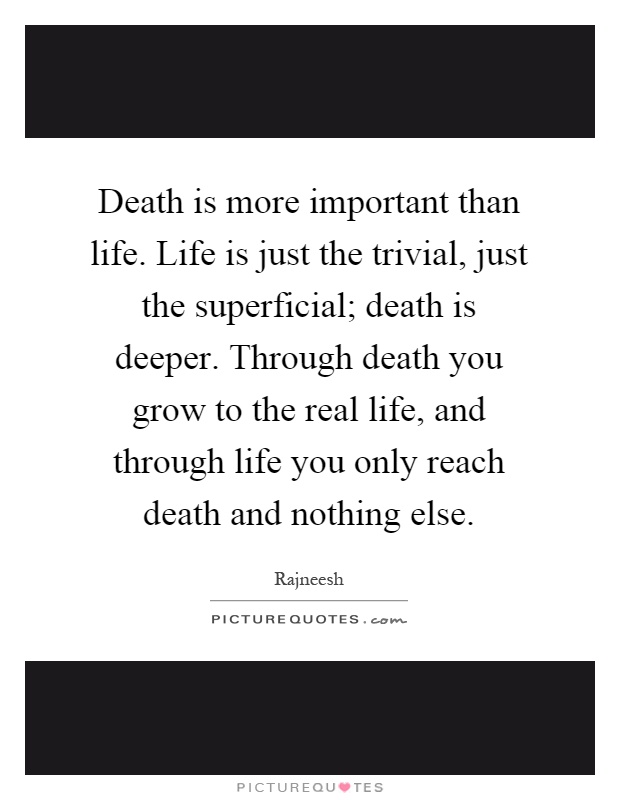 Death is more important than life. Life is just the trivial, just the superficial; death is deeper. Through death you grow to the real life, and through life you only reach death and nothing else Picture Quote #1