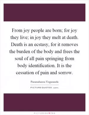 From joy people are born; for joy they live; in joy they melt at death. Death is an ecstasy, for it removes the burden of the body and frees the soul of all pain springing from body identification. It is the cessation of pain and sorrow Picture Quote #1